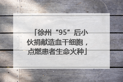 徐州“95”后小伙捐献造血干细胞，点燃患者生命火种