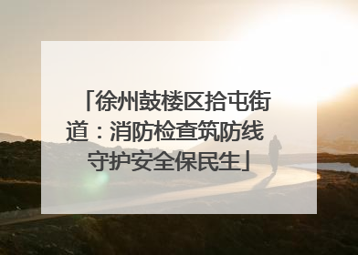 徐州鼓楼区拾屯街道：消防检查筑防线 守护安全保民生