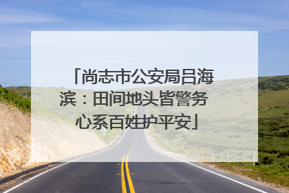 尚志市公安局吕海滨：田间地头皆警务 心系百姓护平安