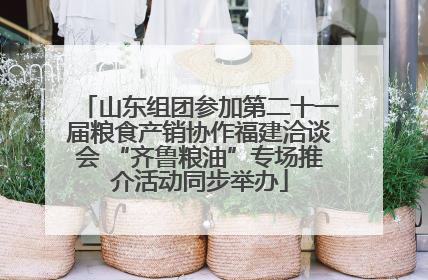 山东组团参加第二十一届粮食产销协作福建洽谈会 “齐鲁粮油”专场推介活动同步举办