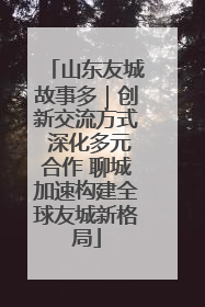 山东友城故事多｜创新交流方式 深化多元合作 聊城加速构建全球友城新格局