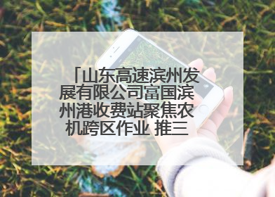 山东高速滨州发展有限公司富国滨州港收费站聚焦农机跨区作业 推三项助农服务