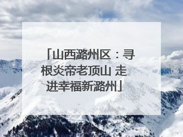 山西潞州区：寻根炎帝老顶山 走进幸福新潞州