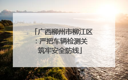 广西柳州市柳江区：严把车辆检测关 筑牢安全防线