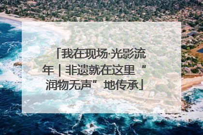 我在现场·光影流年｜非遗就在这里“润物无声”地传承