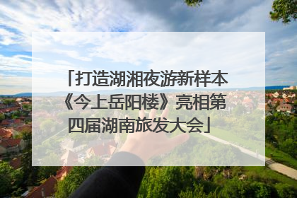 打造湖湘夜游新样本《今上岳阳楼》亮相第四届湖南旅发大会