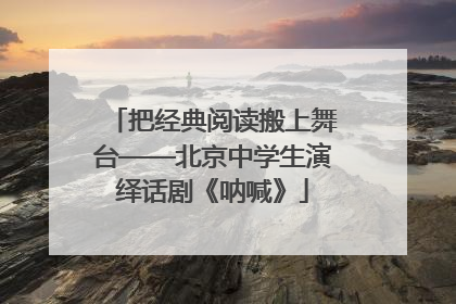 把经典阅读搬上舞台——北京中学生演绎话剧《呐喊》