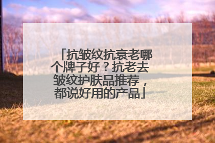 抗皱纹抗衰老哪个牌子好？抗老去皱纹护肤品推荐，都说好用的产品