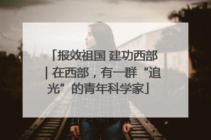 报效祖国 建功西部｜在西部，有一群“追光”的青年科学家