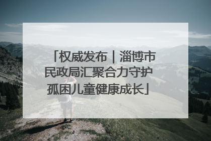 权威发布｜淄博市民政局汇聚合力守护孤困儿童健康成长