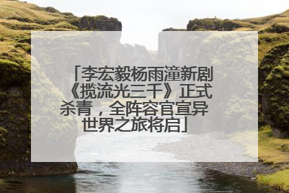 李宏毅杨雨潼新剧《揽流光三千》正式杀青，全阵容官宣异世界之旅将启