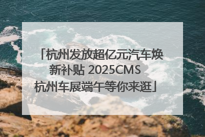 杭州发放超亿元汽车焕新补贴 2025CMS杭州车展端午等你来逛