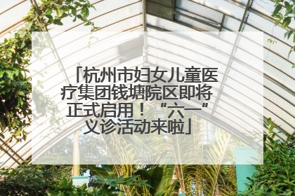 杭州市妇女儿童医疗集团钱塘院区即将正式启用！“六一”义诊活动来啦