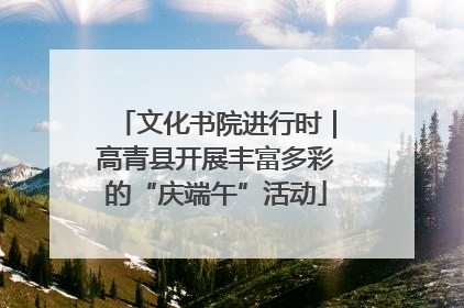 文化书院进行时｜高青县开展丰富多彩的“庆端午”活动