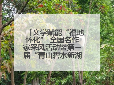 文学赋能“福地怀化” 全国名作家采风活动暨第三届“青山碧水新湖南”创作启动