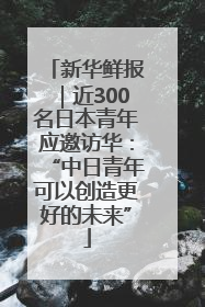 新华鲜报｜近300名日本青年应邀访华：“中日青年可以创造更好的未来”
