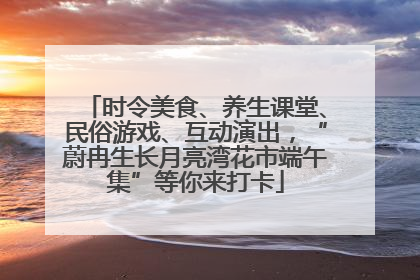 时令美食、养生课堂、民俗游戏、互动演出，“蔚冉生长月亮湾花市端午集”等你来打卡