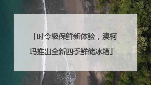 时令级保鲜新体验，澳柯玛推出全新四季鲜储冰箱