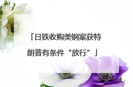 日铁收购美钢案获特朗普有条件“放行”