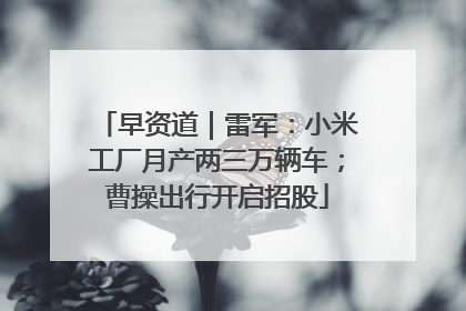 早资道｜雷军：小米工厂月产两三万辆车；曹操出行开启招股