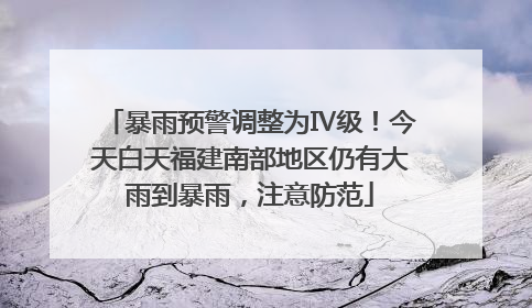 暴雨预警调整为Ⅳ级！今天白天福建南部地区仍有大雨到暴雨，注意防范