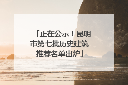 正在公示！昆明市第七批历史建筑推荐名单出炉