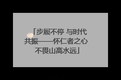 步履不停 与时代共振——怀仁者之心 不畏山高水远