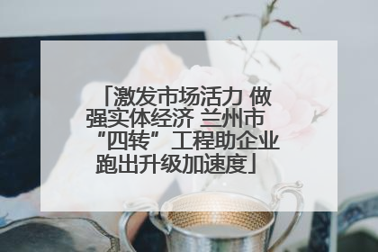 激发市场活力 做强实体经济 兰州市“四转”工程助企业跑出升级加速度