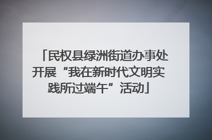 民权县绿洲街道办事处开展“我在新时代文明实践所过端午”活动