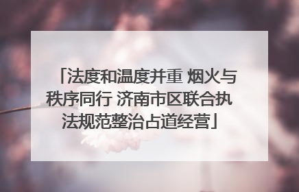 法度和温度并重 烟火与秩序同行 济南市区联合执法规范整治占道经营