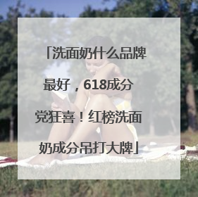 洗面奶什么品牌最好，618成分党狂喜！红榜洗面奶成分吊打大牌