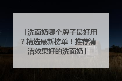 洗面奶哪个牌子最好用？精选最新榜单！推荐清洁效果好的洗面奶
