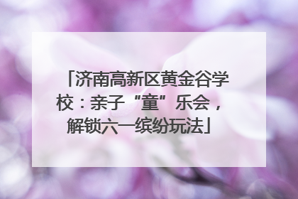 济南高新区黄金谷学校：亲子“童”乐会，解锁六一缤纷玩法
