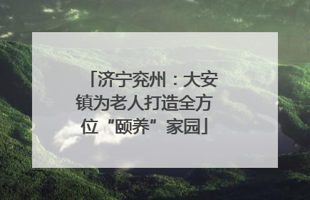 济宁兖州：大安镇为老人打造全方位“颐养”家园