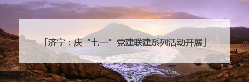 济宁：庆“七一”党建联建系列活动开展