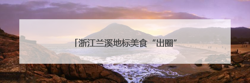 浙江兰溪地标美食“出圈”，激发“舌尖经济”新动能