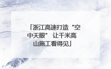 浙江高速打造“空中天眼” 让千米高山施工看得见