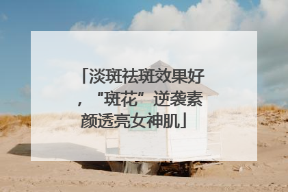 淡斑祛斑效果好，“斑花”逆袭素颜透亮女神肌