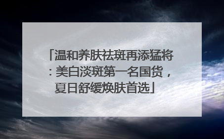 温和养肤祛斑再添猛将：美白淡斑第一名国货，夏日舒缓焕肤首选
