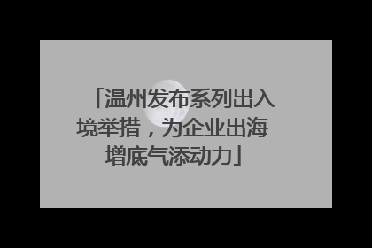 温州发布系列出入境举措，为企业出海增底气添动力