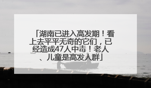 湖南已进入高发期！看上去平平无奇的它们，已经造成47人中毒！老人、儿童是高发人群