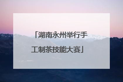 湖南永州举行手工制茶技能大赛