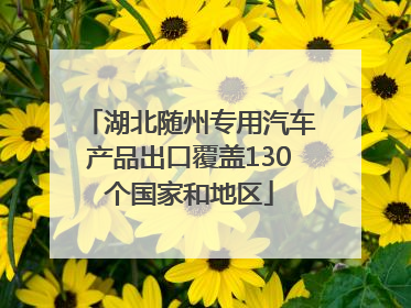 湖北随州专用汽车产品出口覆盖130个国家和地区
