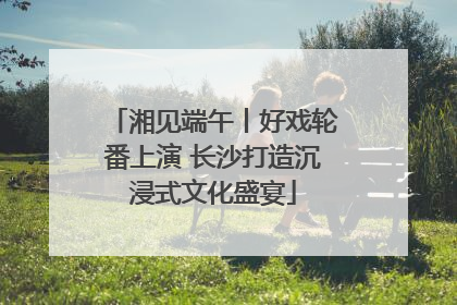 湘见端午丨好戏轮番上演 长沙打造沉浸式文化盛宴