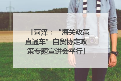 菏泽：“海关政策直通车”自贸协定政策专题宣讲会举行