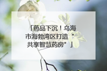 药品下沉！乌海市海勃湾区打造“共享智慧药房”