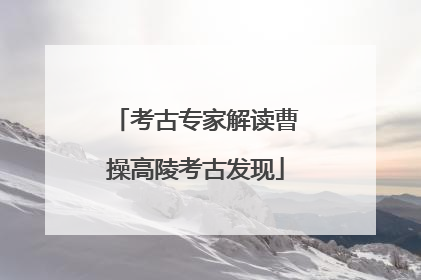 考古专家解读曹操高陵考古发现