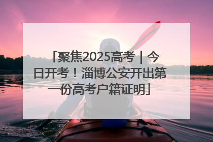 聚焦2025高考｜今日开考！淄博公安开出第一份高考户籍证明