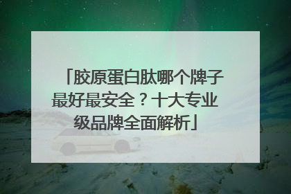 胶原蛋白肽哪个牌子最好最安全？十大专业级品牌全面解析