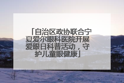 自治区政协联合宁夏爱尔眼科医院开展爱眼日科普活动，守护儿童眼健康